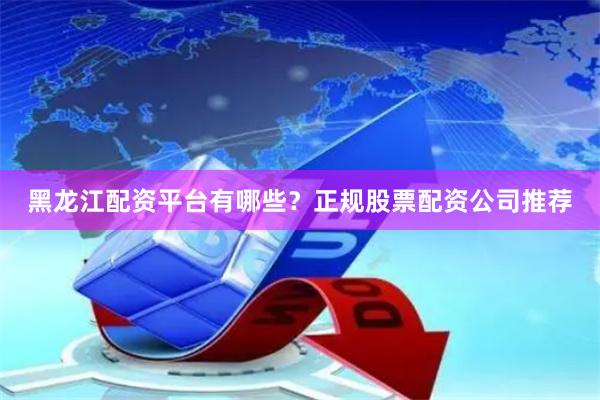 黑龙江配资平台有哪些？正规股票配资公司推荐