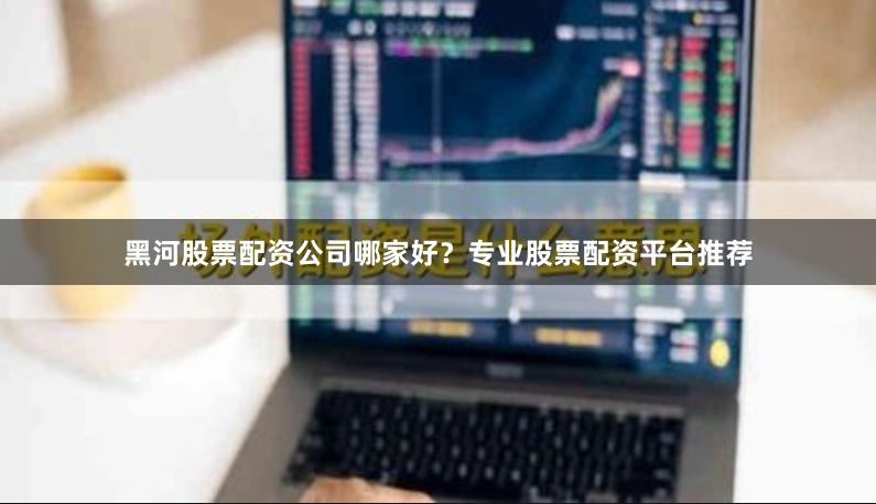 黑河股票配资公司哪家好？专业股票配资平台推荐