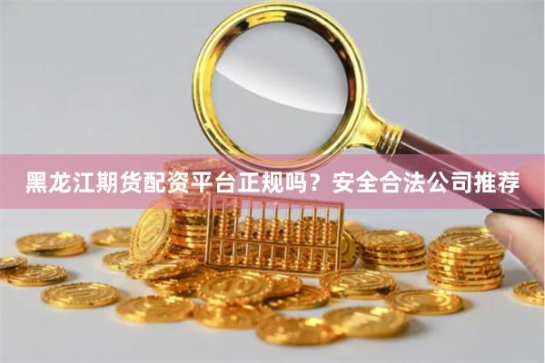 黑龙江期货配资平台正规吗？安全合法公司推荐