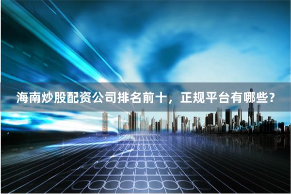 海南炒股配资公司排名前十，正规平台有哪些？