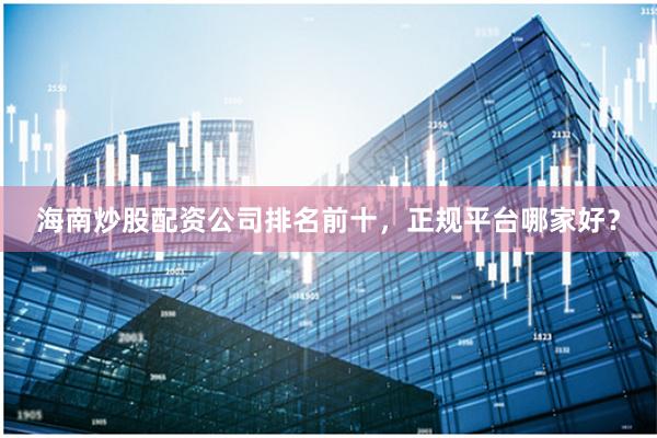 海南炒股配资公司排名前十，正规平台哪家好？